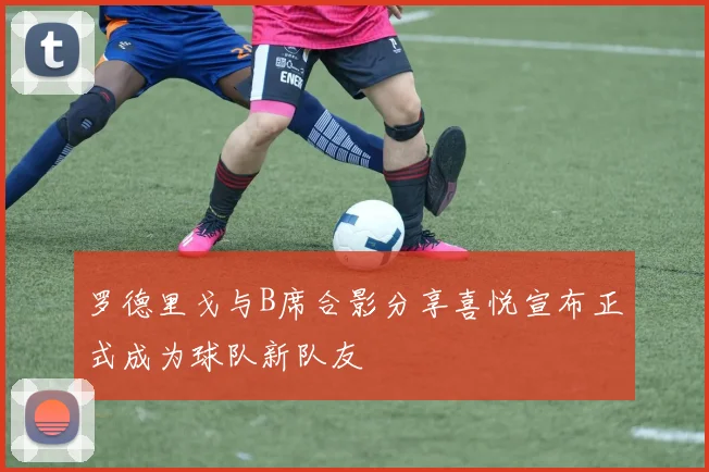 罗德里戈与B席合影分享喜悦宣布正式成为球队新队友