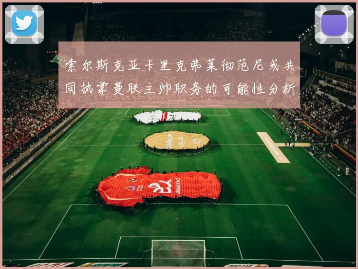 索尔斯克亚卡里克弗莱彻范尼或共同执掌曼联主帅职务的可能性分析