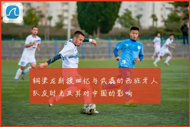 铜梁龙新援回忆与武磊的西班牙人队友时光及其对中国的影响
