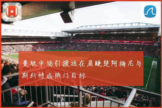 曼联中场引援迫在眉睫楚阿梅尼与斯科特成热门目标