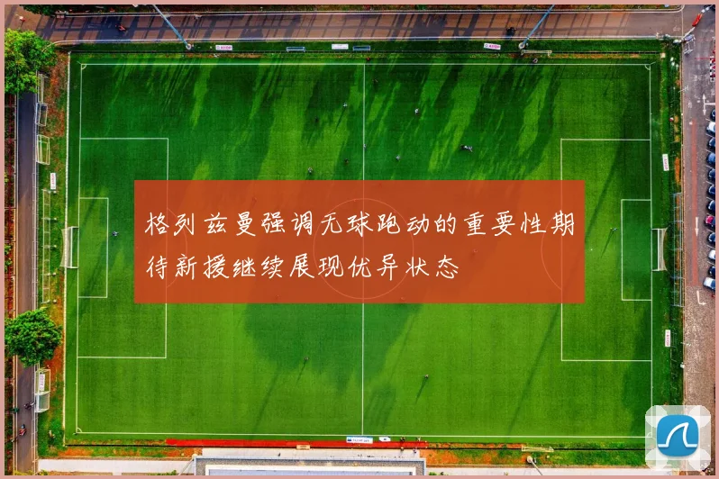 格列兹曼强调无球跑动的重要性期待新援继续展现优异状态