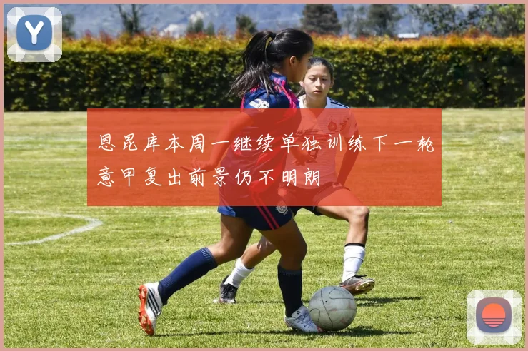 恩昆库本周一继续单独训练下一轮意甲复出前景仍不明朗