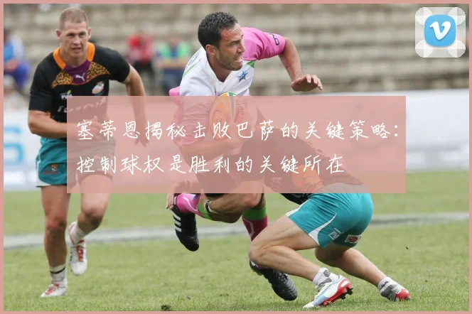 塞蒂恩揭秘击败巴萨的关键策略：控制球权是胜利的关键所在