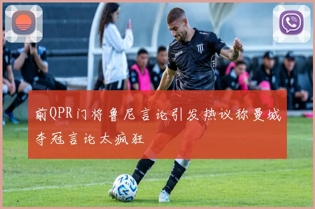 前QPR门将鲁尼言论引发热议称曼城夺冠言论太疯狂