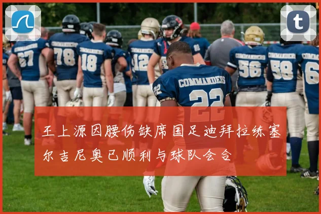 王上源因腰伤缺席国足迪拜拉练塞尔吉尼奥已顺利与球队会合