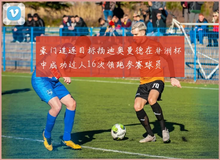 豪门追逐目标扬迪奥曼德在非洲杯中成功过人16次领跑参赛球员